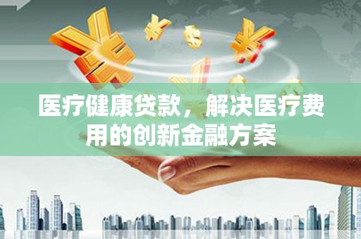 颍泉医疗健康贷款，解决医疗费用的创新金融方案