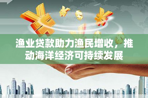 颍泉渔业贷款助力渔民增收，推动海洋经济可持续发展