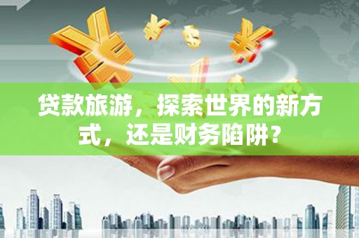颍泉贷款旅游，探索世界的新方式，还是财务陷阱？