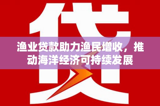 颍泉渔业贷款助力渔民增收，推动海洋经济可持续发展